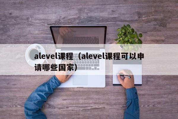 alevel课程（alevel课程可以申请哪些国家）