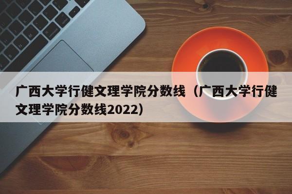 广西大学行健文理学院分数线（广西大学行健文理学院分数线2022）
