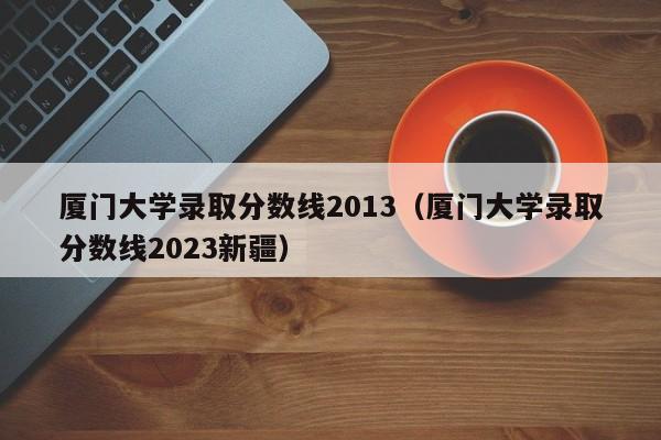 厦门大学录取分数线2013（厦门大学录取分数线2023新疆）