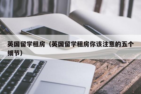 英国留学租房（英国留学租房你该注意的五个细节）