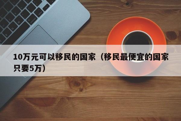 10万元可以移民的国家（移民最便宜的国家只要5万）