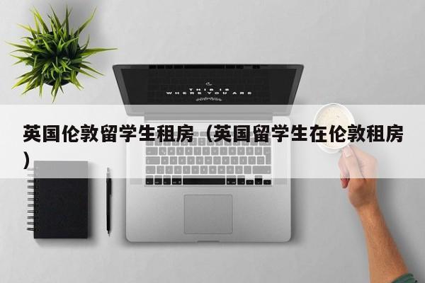 英国伦敦留学生租房（英国留学生在伦敦租房）