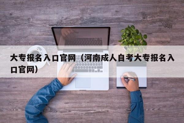 大专报名入口官网（河南成人自考大专报名入口官网）