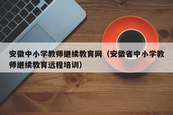 安徽中小学教师继续教育网（安徽省中小学教师继续教育远程培训）