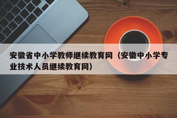安徽省中小学教师继续教育网（安徽中小学专业技术人员继续教育网）