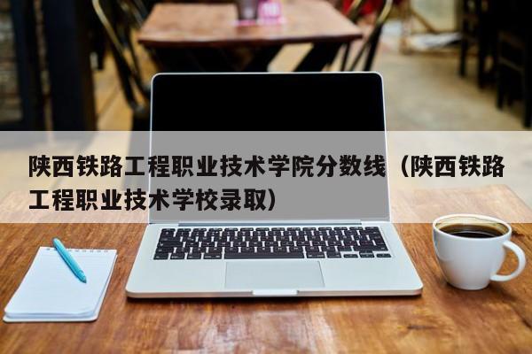 陕西铁路工程职业技术学院分数线（陕西铁路工程职业技术学校录取）