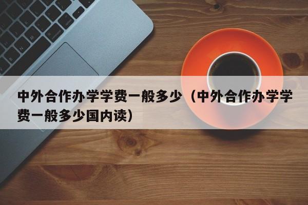 中外合作办学学费一般多少（中外合作办学学费一般多少国内读）