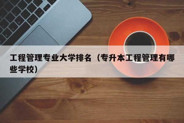 工程管理专业大学排名（专升本工程管理有哪些学校）