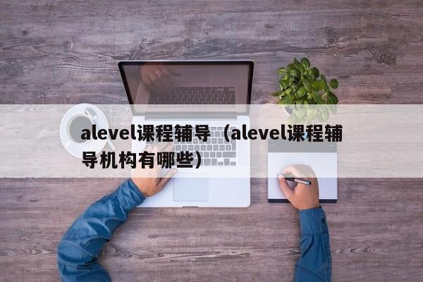 alevel课程辅导（alevel课程辅导机构有哪些）