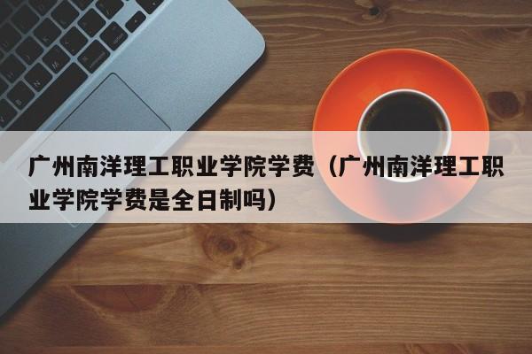 广州南洋理工职业学院学费（广州南洋理工职业学院学费是全日制吗）