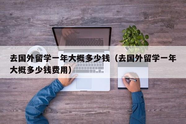 去国外留学一年大概多少钱（去国外留学一年大概多少钱费用）