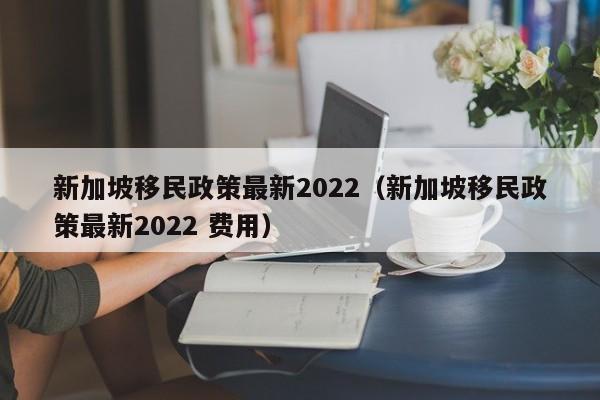 新加坡移民政策最新2022（新加坡移民政策最新2022 费用）