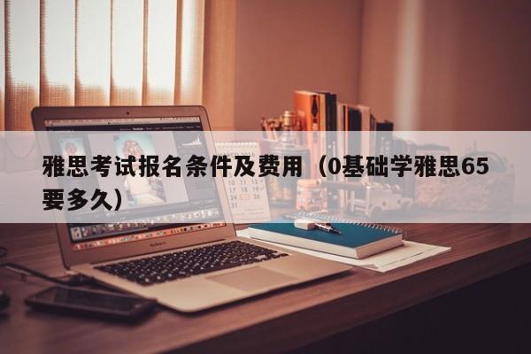 雅思考试报名条件及费用（0基础学雅思65要多久）
