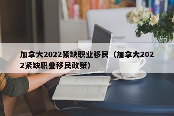 加拿大2022紧缺职业移民（加拿大2022紧缺职业移民政策）