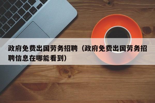 政府免费出国劳务招聘（政府免费出国劳务招聘信息在哪能看到）