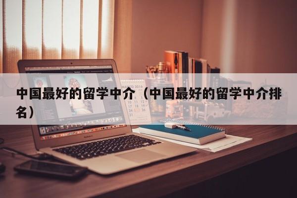 中国最好的留学中介（中国最好的留学中介排名）