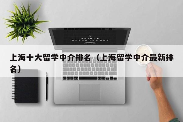 上海十大留学中介排名（上海留学中介最新排名）