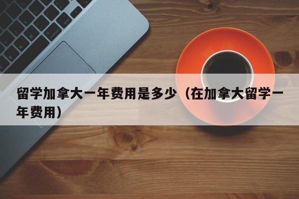 留学加拿大一年费用是多少（在加拿大留学一年费用）