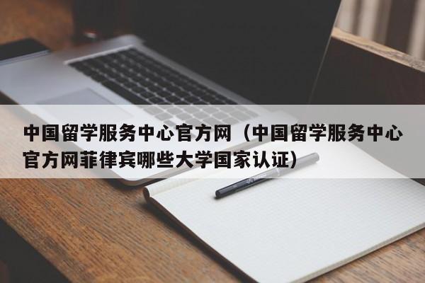 中国留学服务中心官方网（中国留学服务中心官方网菲律宾哪些大学国家认证）