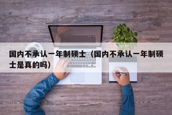 国内不承认一年制硕士（国内不承认一年制硕士是真的吗）