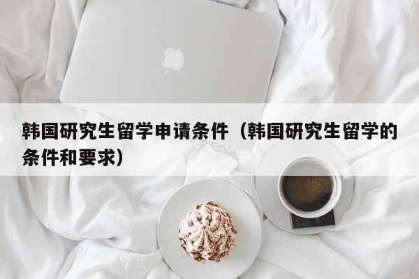 韩国研究生留学申请条件（韩国研究生留学的条件和要求）