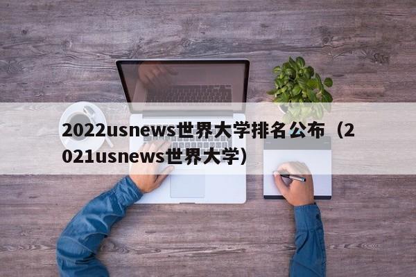 2022usnews世界大学排名公布（2021usnews世界大学）