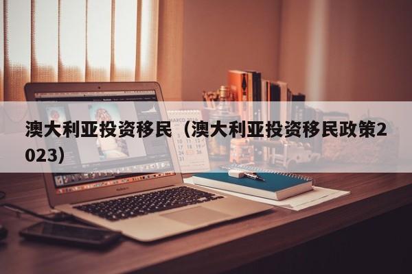 澳大利亚投资移民（澳大利亚投资移民政策2023）