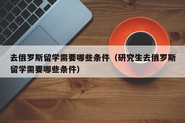 去俄罗斯留学需要哪些条件（研究生去俄罗斯留学需要哪些条件）
