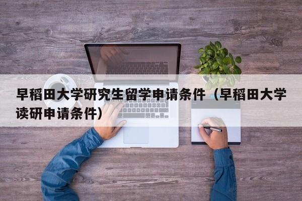 早稻田大学研究生留学申请条件（早稻田大学读研申请条件）