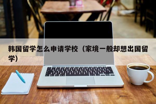 韩国留学怎么申请学校（家境一般却想出国留学）