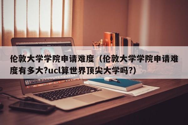 伦敦大学学院申请难度（伦敦大学学院申请难度有多大?ucl算世界顶尖大学吗?）