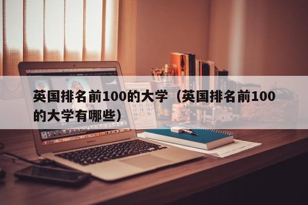 英国排名前100的大学（英国排名前100的大学有哪些）