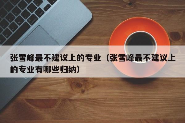 张雪峰最不建议上的专业（张雪峰最不建议上的专业有哪些归纳）