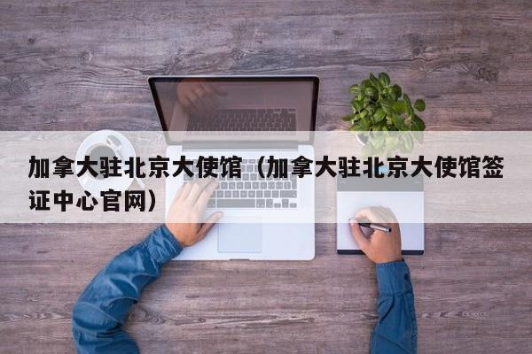 加拿大驻北京大使馆（加拿大驻北京大使馆签证中心官网）