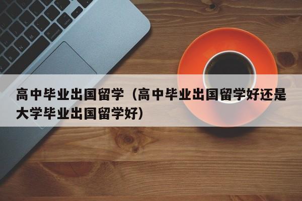 高中毕业出国留学（高中毕业出国留学好还是大学毕业出国留学好）