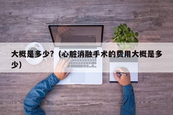 大概是多少?（心脏消融手术的费用大概是多少）