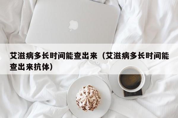 艾滋病多长时间能查出来（艾滋病多长时间能查出来抗体）