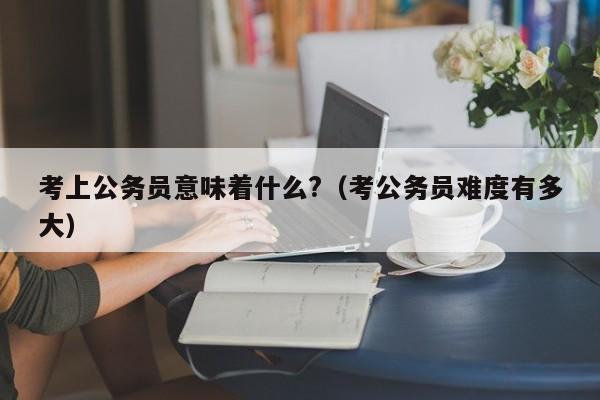 考上公务员意味着什么?（考公务员难度有多大）