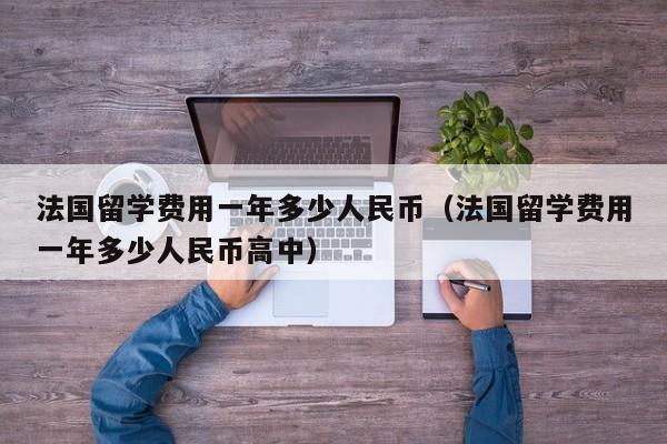 法国留学费用一年多少人民币（法国留学费用一年多少人民币高中）