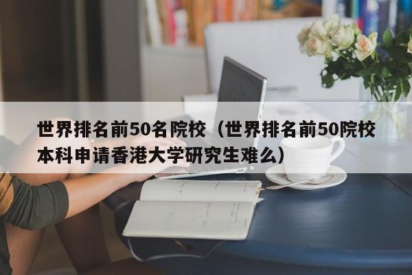 世界排名前50名院校（世界排名前50院校本科申请香港大学研究生难么）