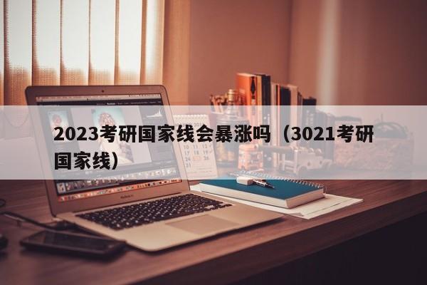 2023考研国家线会暴涨吗（3021考研国家线）