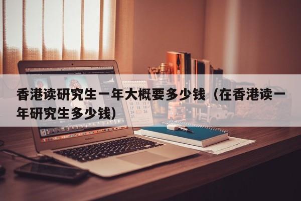 香港读研究生一年大概要多少钱（在香港读一年研究生多少钱）