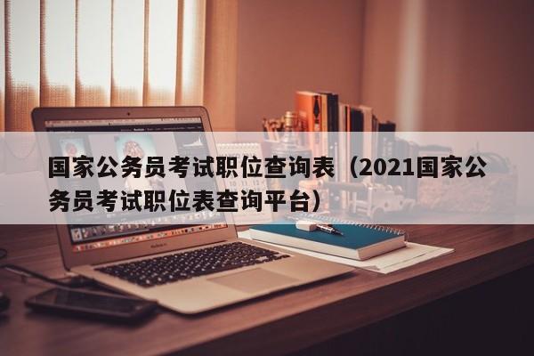 国家公务员考试职位查询表（2021国家公务员考试职位表查询平台）