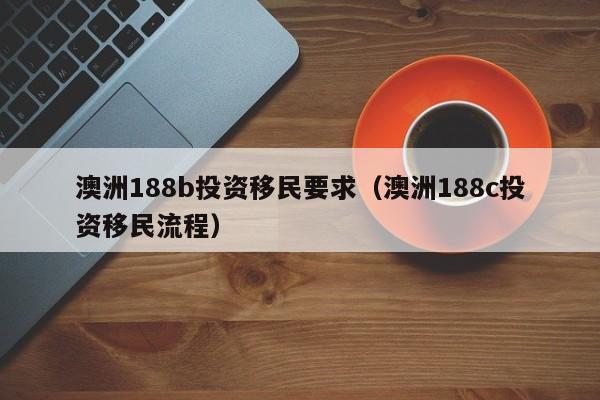 澳洲188b投资移民要求（澳洲188c投资移民流程）