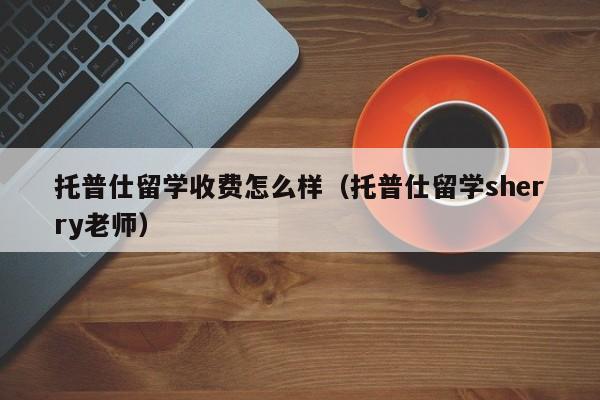 托普仕留学收费怎么样（托普仕留学sherry老师）