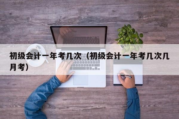 初级会计一年考几次（初级会计一年考几次几月考）
