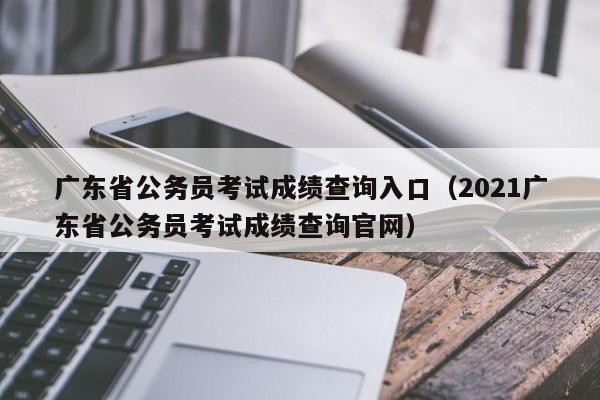 广东省公务员考试成绩查询入口（2021广东省公务员考试成绩查询官网）