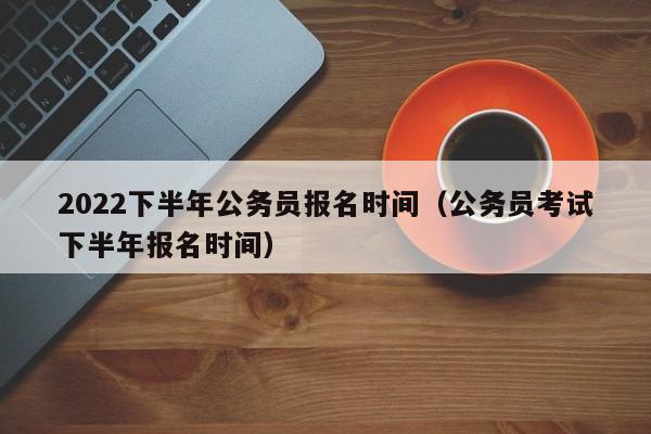 2022下半年公务员报名时间（公务员考试下半年报名时间）