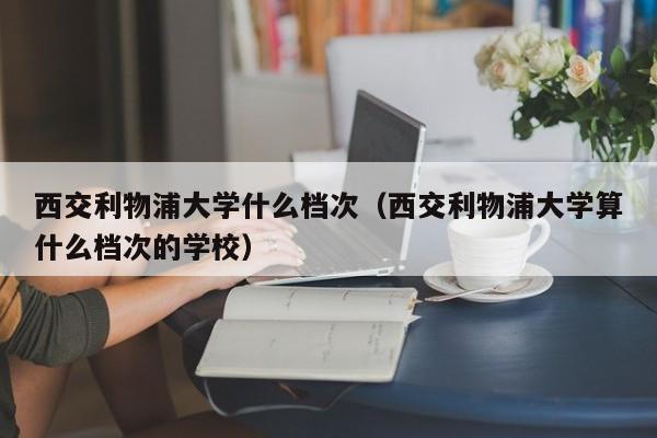 西交利物浦大学什么档次（西交利物浦大学算什么档次的学校）