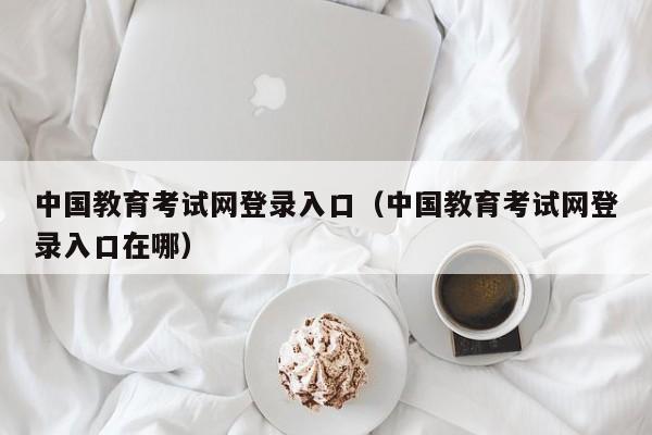 中国教育考试网登录入口（中国教育考试网登录入口在哪）